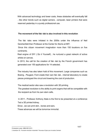 With advanced technology and lower costs, these obstacles will eventually fall 
, like other trends such as digital camera , computer, laser printers that were 
reserved yesterday in a purely professional use. 
The movement of the fab -lab is also involved in this revolution 
The fab -labs were initiated in the 2000s under the influence of Neil 
Gershenfeld then Professor at the Center for Atoms at MIT. 
Since this citizen movement imagination more than 150 locations on five 
continents. 
Real engine of DIY ( Do it Yourself) , he nurtured a great network of active 
artists on canvas. 
In 2013, the call for the creation of fab -lab by the French government has 
generated over 150 applications for 14 selected. 
The industry has also taken hold of this movement. Large companies such as 
Boeing , Peugeot, Ford create their own fab -lab , internal laboratory to create 
pieces prototyped the circuit and lowering the cost of production. 
The medical sector also saw a revolution with 3D printing 
The greatest revolution is the ability to print organs that will be compatible with 
the recipient as from his own stem cells. 
In 2011 , Professor Anthony Atala is the first to be presented at a conference 
Ted a 3D printed kidney. 
Since , we can print skin , bones and ears. 
These advances we will be tomorrow immortal. 
__________________________ 
Christophe Loisel– MBA MCI 2013 
L’impression 3D : Prochaine révolution Industrielle ? Nouveaux Enjeux pour le secteur Dentaire 
9/87 
 