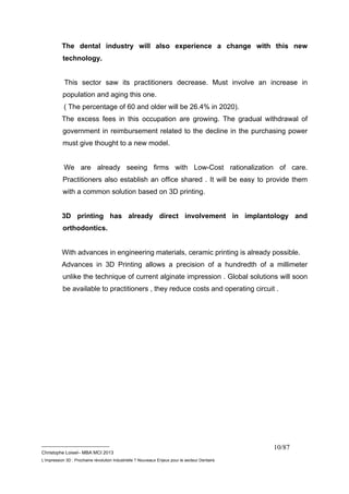 The dental industry will also experience a change with this new 
technology. 
This sector saw its practitioners decrease. Must involve an increase in 
population and aging this one. 
( The percentage of 60 and older will be 26.4% in 2020). 
The excess fees in this occupation are growing. The gradual withdrawal of 
government in reimbursement related to the decline in the purchasing power 
must give thought to a new model. 
We are already seeing firms with Low-Cost rationalization of care. 
Practitioners also establish an office shared . It will be easy to provide them 
with a common solution based on 3D printing. 
3D printing has already direct involvement in implantology and 
orthodontics. 
With advances in engineering materials, ceramic printing is already possible. 
Advances in 3D Printing allows a precision of a hundredth of a millimeter 
unlike the technique of current alginate impression . Global solutions will soon 
be available to practitioners , they reduce costs and operating circuit . 
__________________________ 
Christophe Loisel– MBA MCI 2013 
L’impression 3D : Prochaine révolution Industrielle ? Nouveaux Enjeux pour le secteur Dentaire 
10/87 
 