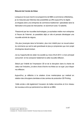 __________________________ 
Christophe Loisel– MBA MCI 2013 
L’impression 3D : Prochaine révolution Industrielle ? Nouveaux Enjeux pour le secteur Dentaire 
11/87 
Résumé de l’année de thèse 
Lorsque je me suis inscrit à ce programme de MBA e-commerce e-Marketing , 
je ne mesurais pas l’étendue des possibilités qu’offre aujourd’hui le digital . 
Je dirigeais alors une entreprise de commerce traditionnel spécialisée dans la 
fabrication et la pose de menuiseries en aluminium avec 12 salariés. 
Passionné par les nouvelles technologies, je souhaitais mettre mon entreprise 
à l’heure de l’internet. Je possédais déjà un site et pensais développer une 
nouvelle activité de négoce. 
Ors plus j’avançais dans la formation, plus mon intérêt pour ce nouvel acteur 
du commerce qui est le web grandissait et plus je comprenais que mon projet 
d’entreprise devait évoluer. 
J’ai eu l’opportunité de céder ma société au mois d’Avril 2013 à mon principal 
concurrent et me consacrer totalement à cette nouvelle réflexion. 
Séduit par l’intérêt de l’impression 3D et de la disruption dans la chaine de 
valeur de l’industrie, j’ai alors choisi d’écrire ma thèse sur ce sujet pour étayer 
ma réflexion. 
Aujourd’hui, je réfléchis à la création d’une market-place qui mettrait en 
relation des chirurgiens dentistes et des centres de production 3D Printing. 
Cette année a été également l’occasion de belles rencontres et d’un réseau 
de nouveaux amis qui perdureront au delà de ce MBA. 
 