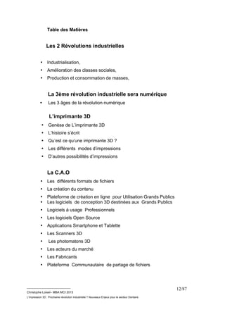 __________________________ 
Christophe Loisel– MBA MCI 2013 
L’impression 3D : Prochaine révolution Industrielle ? Nouveaux Enjeux pour le secteur Dentaire 
12/87 
Table des Matières 
Les 2 Révolutions industrielles 
• Industrialisation, 
• Amélioration des classes sociales, 
• Production et consommation de masses, 
La 3ème révolution industrielle sera numérique 
• Les 3 âges de la révolution numérique 
L’imprimante 3D 
• Genèse de L’imprimante 3D 
• L’histoire s’écrit 
• Qu’est ce qu’une imprimante 3D ? 
• Les différents modes d’impressions 
• D’autres possibilités d’impressions 
La C.A.O 
• Les différents formats de fichiers 
• La création du contenu 
• Plateforme de création en ligne pour Utilisation Grands Publics 
• Les logiciels de conception 3D destinées aux Grands Publics 
• Logiciels à usage Professionnels 
• Les logiciels Open Source 
• Applications Smartphone et Tablette 
• Les Scanners 3D 
• Les photomatons 3D 
• Les acteurs du marché 
• Les Fabricants 
• Plateforme Communautaire de partage de fichiers 
 