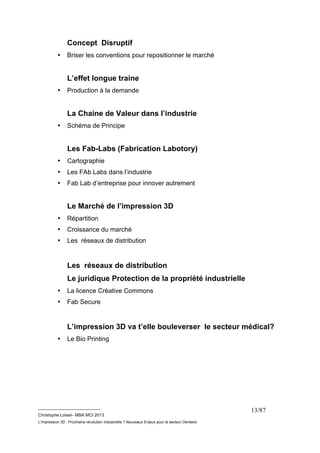 __________________________ 
Christophe Loisel– MBA MCI 2013 
L’impression 3D : Prochaine révolution Industrielle ? Nouveaux Enjeux pour le secteur Dentaire 
13/87 
Concept Disruptif 
• Briser les conventions pour repositionner le marché 
L’effet longue traine 
• Production à la demande 
La Chaine de Valeur dans l’industrie 
• Schéma de Principe 
Les Fab-Labs (Fabrication Labotory) 
• Cartographie 
• Les FAb Labs dans l’industrie 
• Fab Lab d’entreprise pour innover autrement 
Le Marché de l’impression 3D 
• Répartition 
• Croissance du marché 
• Les réseaux de distribution 
Les réseaux de distribution 
Le juridique Protection de la propriété industrielle 
• La licence Créative Commons 
• Fab Secure 
L’impression 3D va t’elle bouleverser le secteur médical? 
• Le Bio Printing 
 
