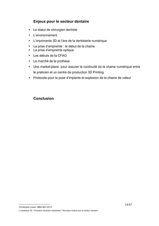 __________________________ 
Christophe Loisel– MBA MCI 2013 
L’impression 3D : Prochaine révolution Industrielle ? Nouveaux Enjeux pour le secteur Dentaire 
14/87 
Enjeux pour le secteur dentaire 
• Le statut de chirurgien dentiste 
• L’environnement 
• L’imprimante 3D et l’ère de la dentisterie numérique 
• La prise d’empreinte : le début de la chaine 
• La prise d’empreinte optique 
• Les débuts de la CFAO 
• Le marché de la prothèse 
• Une market-place pour assurer la continuité de la chaine numérique entre 
le praticien et un centre de production 3D Printing 
• Protocole pour la pose d’implants et explosion de la chaine de valeur 
Conclusion 
 