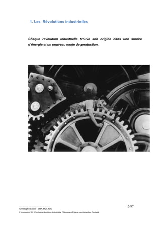 __________________________ 
Christophe Loisel– MBA MCI 2013 
L’impression 3D : Prochaine révolution Industrielle ? Nouveaux Enjeux pour le secteur Dentaire 
15/87 
1. Les Révolutions industrielles 
Chaque révolution industrielle trouve son origine dans une source 
d’énergie et un nouveau mode de production. 
 