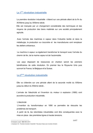 __________________________ 
Christophe Loisel– MBA MCI 2013 
L’impression 3D : Prochaine révolution Industrielle ? Nouveaux Enjeux pour le secteur Dentaire 
16/87 
La 1ère révolution industrielle 
La première révolution industrielle s’étend sur une période allant de la fin du 
XVIIIème jusqu’au XIXème siècle. 
Elle est marquée par un changement considérable des techniques et des 
moyens de production des biens matériels sur une société principalement 
agricole. 
Avec l’arrivée des machines à vapeur dans l’industrie textile et dans la 
métallurgie, la production va s’accroitre et les manufactures vont remplacer 
les ateliers artisanaux. 
La machine à vapeur va également transformer le transport avec l’arrivée du 
chemin de fer, de la marine vapeur et de l’automobile. 
Les pays disposant de ressources en charbon seront les premiers 
bénéficiaires de cette révolution. En premier lieu le Royaume Unis puis 
suivront la France, la Belgique et la Suisse. 
La 2ème révolution industrielle 
Elle va s’étendre sur une période allant de la seconde moitié du XIXème 
jusqu’au début du XXème siècle . 
L’arrivée de l’électricité et l’invention du moteur à explosion (1880) vont 
accroitre la production industrielle. 
L’électricité 
L’invention du transformateur en 1890 va permettre de résoudre les 
problèmes de transport. 
A partir de là, les retombées industrielles vont être conséquentes avec la 
mise en place des premières lignes à hautes tensions. 
 