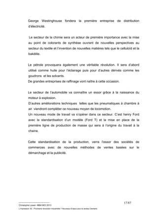 George Westinghouse fondera la première entreprise de distribution 
d’électricité. 
Le secteur de la chimie sera un acteur de première importance avec la mise 
au point de colorants de synthèse ouvrant de nouvelles perspectives au 
secteur du textile et l’invention de nouvelles matières tels que le celluloïd et la 
bakélite. 
Le pétrole provoquera également une véritable révolution. Il sera d’abord 
utilisé comme huile pour l’éclairage puis pour d’autres dérivés comme les 
goudrons et les solvants. 
De grandes entreprises de raffinage vont naître à cette occasion. 
Le secteur de l’automobile va connaître un essor grâce à la naissance du 
moteur à explosion. 
D’autres améliorations techniques telles que les pneumatiques à chambre à 
air viendront compléter ce nouveau moyen de locomotion. 
Un nouveau mode de travail va s’opérer dans ce secteur. C’est henry Ford 
avec la standardisation d’un modèle (Ford T) et la mise en place de la 
première ligne de production de masse qui sera à l’origine du travail à la 
chaine. 
Cette standardisation de la production, verra l’essor des sociétés de 
commerces avec de nouvelles méthodes de ventes basées sur le 
démarchage et la publicité. 
__________________________ 
Christophe Loisel– MBA MCI 2013 
L’impression 3D : Prochaine révolution Industrielle ? Nouveaux Enjeux pour le secteur Dentaire 
17/87 
 