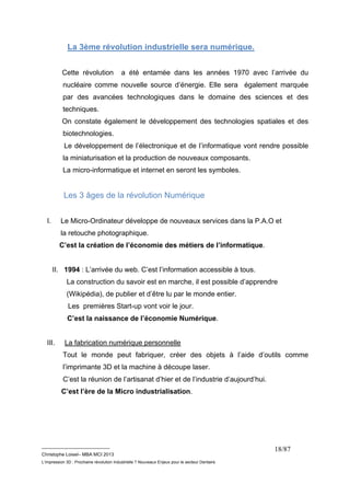 __________________________ 
Christophe Loisel– MBA MCI 2013 
L’impression 3D : Prochaine révolution Industrielle ? Nouveaux Enjeux pour le secteur Dentaire 
18/87 
La 3ème révolution industrielle sera numérique. 
Cette révolution a été entamée dans les années 1970 avec l’arrivée du 
nucléaire comme nouvelle source d’énergie. Elle sera également marquée 
par des avancées technologiques dans le domaine des sciences et des 
techniques. 
On constate également le développement des technologies spatiales et des 
biotechnologies. 
Le développement de l’électronique et de l’informatique vont rendre possible 
la miniaturisation et la production de nouveaux composants. 
La micro-informatique et internet en seront les symboles. 
Les 3 âges de la révolution Numérique 
I. Le Micro-Ordinateur développe de nouveaux services dans la P.A.O et 
la retouche photographique. 
C’est la création de l’économie des métiers de l’informatique. 
II. 1994 : L’arrivée du web. C’est l’information accessible à tous. 
La construction du savoir est en marche, il est possible d’apprendre 
(Wikipédia), de publier et d’être lu par le monde entier. 
Les premières Start-up vont voir le jour. 
C’est la naissance de l’économie Numérique. 
III. La fabrication numérique personnelle 
Tout le monde peut fabriquer, créer des objets à l’aide d’outils comme 
l’imprimante 3D et la machine à découpe laser. 
C’est la réunion de l’artisanat d’hier et de l’industrie d’aujourd’hui. 
C’est l’ère de la Micro industrialisation. 
 