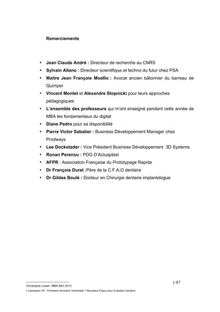 __________________________ 
Christophe Loisel– MBA MCI 2013 
L’impression 3D : Prochaine révolution Industrielle ? Nouveaux Enjeux pour le secteur Dentaire 
1/87 
Remerciements 
• Jean Claude André : Directeur de recherche au CNRS 
• Sylvain Allano : Directeur scientifique et techno du futur chez PSA 
• Maitre Jean François Moallic : Avocat ancien bâtonnier du barreau de 
Quimper 
• Vincent Montet et Alexandre Stopnicki pour leurs approches 
pédagogiques 
• L’ensemble des professeurs qui m’ont enseigné pendant cette année de 
MBA les fondamentaux du digital 
• Diane Pedro pour sa disponibilité 
• Pierre Victor Sabatier : Business Développement Manager chez 
Prodways 
• Lee Dockstader : Vice Président Business Développement 3D Systems 
• Ronan Perenou : PDG D’Actuaplast 
• AFPR : Association Française du Prototypage Rapide 
• Dr François Duret :Père de la C.F.A.O dentaire 
• Dr Gildas Boulé : Docteur en Chirurgie dentaire implantologue 
 