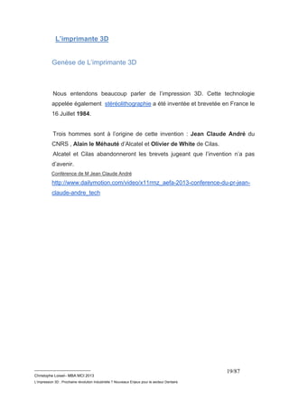 __________________________ 
Christophe Loisel– MBA MCI 2013 
L’impression 3D : Prochaine révolution Industrielle ? Nouveaux Enjeux pour le secteur Dentaire 
19/87 
L’imprimante 3D 
Genèse de L’imprimante 3D 
Nous entendons beaucoup parler de l’impression 3D. Cette technologie 
appelée également stéréolithographie a été inventée et brevetée en France le 
16 Juillet 1984. 
Trois hommes sont à l’origine de cette invention : Jean Claude André du 
CNRS , Alain le Méhauté d’Alcatel et Olivier de White de Cilas. 
Alcatel et Cilas abandonneront les brevets jugeant que l’invention n’a pas 
d’avenir. 
Conférence de M Jean Claude André 
http://www.dailymotion.com/video/x11rrnz_aefa-2013-conference-du-pr-jean-claude- 
andre_tech 
 