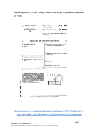 Brevet déposé le 16 Juillet 1984 par Jean Claude André, Alain Méhauté et Olivier 
de White 
http://fr.espacenet.com/publicationDetails/originalDocument?CC=FR&NR=25676 
68A1&KC=A1&FT=D&date=19860117&DB=fr.espacenet.com&locale=fr_FR 
__________________________ 
Christophe Loisel– MBA MCI 2013 
L’impression 3D : Prochaine révolution Industrielle ? Nouveaux Enjeux pour le secteur Dentaire 
20/87 
 