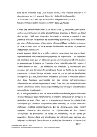 Lors de ma rencontre avec Jean Claude André, il m’a relaté la réflexion et le 
cheminement qui ont amené à l’invention de la stéréolithographie. 
Je vous livre ici son récit qui nous ramène à la genèse du procédé. 
Nous sommes au début des années 1980 (texte JC.André) 
« Avec des amis de la défunte CILAS de l'ex-CGE [2], rencontrés, pour partie, 
suite à une formation en génie photochimique organisée à Nancy au début 
des années 1980, une discussion informelle et amicale a conduit à une 
première réflexion (on parlerait de brainstorming aujourd'hui) sur la réalisation, 
par voies photo-physiques et par lasers, d'images 3D par excitation lumineuse 
(à deux photons, issus de deux sources lumineuses), exploitant un processus 
d'absorption non linéaire. 
A cette époque, c'était de la « belle » science, nécessitant des sources laser 
impulsionnelles avec d'excellentes propriétés de stigmatisme… En déplaçant 
les faisceaux laser, par un balayage spatial, une image pouvait être réalisée 
et, pourquoi pas, à l’origine de l’invention d’une vraie télévision 3D… Après, il 
a fallu réfléchir un peu… Les relaxations non radiatives [3] se traduisent, peu 
ou prou, par une élévation de température locale du fluide ou du matériau 
transparent contenant l'image virtuelle, ce qui fait que les indices de réfraction 
changent et qu’il est pratiquement impossible d'assurer la rencontre précise 
des deux faisceaux commandés par des miroirs galvanométriques 
informatisés (en dehors du premier tir laser). Et en plus, les lasers de l'époque 
étaient volumineux, chers, ce qui ne permettait pas d'envisager une fabrication 
accessible au grand public… 
Or, la bibliographie faisait état de travaux de l'Institut Battelle [4] sur l'utilisation 
de deux faisceaux pour transformer de la matière, conduisant en principe à la 
réalisation de vrais objets : par un processus bi-photonique (non-linéarité de 
l'absorption par utilisation d’impulsions laser intenses), on pouvait créer des 
molécules excitées électroniquement. En se décomposant, elles étaient 
capables d’amorcer des réactions de polymérisation et donc étaient 
susceptibles de transformer un fluide (le monomère) en un solide (le 
polymère). Comme dans une construction par éléments (par exemple des 
briques), on déplaçait (au moins sur le papier) les faisceaux et on construisait 
__________________________ 
Christophe Loisel– MBA MCI 2013 
L’impression 3D : Prochaine révolution Industrielle ? Nouveaux Enjeux pour le secteur Dentaire 
21/87 
 