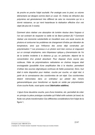 de proche en proche l'objet souhaité. Par analogie avec le pixel, ce volume 
élémentaire est désigné comme étant un voxel. Or, l'indice de réfraction des 
polymères est généralement très différent de celui du monomère qui lui a 
donné naissance, ce qui rend hasardeuse la réalisation effective d'un vrai 
objet (de plus de 2 voxels). 
Comment alors réaliser une absorption de lumière résolue dans l'espace si 
l’on est contraint de respecter la vieille loi de Beer-Lambert [5] ? Comment 
réaliser une économie substantielle en travaillant avec une seule source de 
photons et contourner les problèmes de changement d'indice par élévation de 
température, ainsi que l'influence des zones déjà construites par 
polymérisation ? Les processus à un photon sont bien connus et s'appuient 
sur un concept simplissime, celui d'épaisseur optique μ (transmission de 1/e 
de la lumière incidente à la distance μ) qui, en particulier, dépend de la 
concentration d'un produit absorbant. Pour disposer d'une source peu 
coûteuse, l'idée de polymérisations radicalaires en chaînes longues était 
envisageable (possibilité d'une amplification liée à la réaction, permettant 
d’utiliser des sources stigmatiques continues de faible puissance). Donc, tout 
était à notre disposition pour réaliser, couche par couche, un objet réel, à 
partir de la connaissance des coordonnées de cet objet. Ces coordonnées 
étaient mémorisées dans un ordinateur qui pilotait des miroirs 
galvanométriques pour transformer un liquide en solide par polymérisation 
d'une couche fluide, voxel après voxel (fabrication additive). 
L'ajout d'une deuxième couche, puis d'une troisième, etc. permettait de créer 
en principe la pièce prototype souhaitée qu'il fallait enfin extraire (et laver) du 
fluide non photo transformation Ces différentes considérations font l'objet de la 
figure 1. 
__________________________ 
Christophe Loisel– MBA MCI 2013 
L’impression 3D : Prochaine révolution Industrielle ? Nouveaux Enjeux pour le secteur Dentaire 
22/87 
 