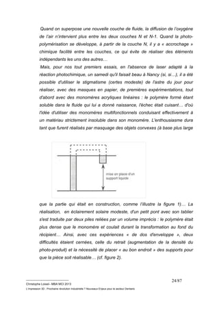 Quand on superpose une nouvelle couche de fluide, la diffusion de l’oxygène 
de l’air n’intervient plus entre les deux couches N et N-1. Quand la photo-polymérisation 
se développe, à partir de la couche N, il y a « accrochage » 
chimique facilité entre les couches, ce qui évite de réaliser des éléments 
indépendants les uns des autres… 
Mais, pour nos tout premiers essais, en l'absence de laser adapté à la 
réaction photochimique, un samedi qu'il faisait beau à Nancy (si, si…), il a été 
possible d'utiliser le stigmatisme (certes modeste) de l'astre du jour pour 
réaliser, avec des masques en papier, de premières expérimentations, tout 
d'abord avec des monomères acryliques linéaires : le polymère formé étant 
soluble dans le fluide qui lui a donné naissance, l'échec était cuisant… d'où 
l'idée d'utiliser des monomères multifonctionnels conduisant effectivement à 
un matériau strictement insoluble dans son monomère. L'enthousiasme dura 
tant que furent réalisés par masquage des objets convexes (à base plus large 
que la partie qui était en construction, comme l’illustre la figure 1)… La 
réalisation, en éclairement solaire modeste, d'un petit pont avec son tablier 
s'est traduite par deux piles reliées par un volume imprécis : le polymère était 
plus dense que le monomère et coulait durant la transformation au fond du 
récipient… Ainsi, avec ces expériences « de dos d'enveloppe », deux 
difficultés étaient cernées, celle du retrait (augmentation de la densité du 
photo-produit) et la nécessité de placer « au bon endroit » des supports pour 
que la pièce soit réalisable… (cf. figure 2). 
__________________________ 
Christophe Loisel– MBA MCI 2013 
L’impression 3D : Prochaine révolution Industrielle ? Nouveaux Enjeux pour le secteur Dentaire 
24/87 
 