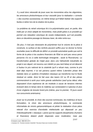 Il y avait donc nécessité de jouer avec les monomères et/ou les oligomères, 
les amorceurs photochimiques et leur viscosité (pour la réalisation « correcte 
» des couches successives), en même temps qu'il fallait réaliser des supports 
faciles à retirer lors de la création de la pièce. 
Le problème du retrait volumique lié à la polymérisation peut, en partie, être 
traité par un choix adapté de monomères, mais plutôt grâce à un procédé qui 
permet une relaxation volumique de voxels indépendants, qu’il est possible, 
dans un deuxième passage du faisceau laser, de relier entre eux. 
De plus, il n’est pas nécessaire de polymériser tout le volume de la pièce à 
construire, la surface et des renforts peuvent suffire pour lui donner la forme 
souhaitée (avec la difficulté de définir un procédé automatisé quelle que soit la 
forme de la pièce à les soutiens financiers de l'Etat ne sont pas venus parce 
personne n'a cru à cette technologie émergente ; seule la Rconstruire). La 
transformation globale de l’objet peut, dans une l'attractivité industrielle du 
projet à son départ, ont reconnu son intérêt (un peu tard hélas) et ont décerné 
à l'auteur le prix national de la créativité (qu'il a refusé mais, comme le prix 
était déjà imprimé, il lui est parvenu quand même !).dernière phase être 
réalisée dans un système d’irradiation classique qui transforme tout le fluide 
résiduel en solide. Ainsi fut fait avec des lasers UV ou IR et des pièces 
commencèrent à sortir pour notre grande satisfaction (sauf qu'au début, elles 
disposaient d'une espérance de vie modeste à cause de tensions internes 
évoluant dans le temps dans le matériau qui conduisaient à ruptures) et plus 
d’une vingtaine de brevets furent pris (même, pour le premier, 15 jours avant 
nos concurrents américains). 
Jouer sur le procédé, le choix des sources lumineuses, les matériaux et leurs 
formulation, le choix des amorceurs photochimiques, la commande 
informatisée de miroirs galvanométriques et piloter la réalisation d'une pièce 
relevait d'un exercice d'acrobatie intellectuelle qui dépassait un peu 
l'interdisciplinarité « classique » parce que les supports disciplinaires (humains 
et financiers) étaient plutôt dispensés avec modération, mais pas 
__________________________ 
Christophe Loisel– MBA MCI 2013 
L’impression 3D : Prochaine révolution Industrielle ? Nouveaux Enjeux pour le secteur Dentaire 
25/87 
 