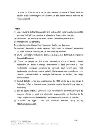 La suite de l’histoire et le rachat des brevets permettra à Chuck Hull de 
devenir avec sa compagnie 3D Systems, un des leader dans le domaine de 
l’impression 3D. 
Notes 
[1] Les évolutions du CNRS depuis 30 ans font que l'on renforce naturellement la 
structure de PME que constitue le laboratoire, devant gérer des flux : 
De personnels : les thésards encadrés par les chercheurs permanents ; 
De financements sur contrats ; 
De production scientifique et technique sous des formes diverses ; 
De relations : lobby des sociétés savantes (en tout cas de certaines), expertises 
__________________________ 
Christophe Loisel– MBA MCI 2013 
L’impression 3D : Prochaine révolution Industrielle ? Nouveaux Enjeux pour le secteur Dentaire 
27/87 
pour des journaux scientifiques, de liens avec les pouvoirs. 
[2] CILAS : Compagnie Industrielle des Lasers, dépendant de la CGE Compagnie 
Générale Electrique 
{3] Quand on peuple un état excité électronique d’une molécule, celle-ci 
possédant un excès d’énergie relativement à celle possédée à l’état 
fondamental (quelques centaines de kJ/mole), peut revenir dans l’état 
fondamental par des processus radiatifs (fluorescence par exemple) ou non-radiatifs 
(transformation de l’énergie électronique en chaleur) ou réagir 
chimiquement. 
[4] Institut Battelle : c’est une organisation de R&D privée qui a son siège à 
Colombus (USA) et des centres de recherche répartis dans le Monde (dont un 
à Genève). 
[5] Loi de Beer-Lambert : L'intensité d’un rayonnement électromagnétique de 
longueur d’onde λ subit une diminution exponentielle en fonction de la 
distance parcourue et de la densité des espèces absorbantes de ce milieu. 
[6] Courbes de Hype : voir par exemple, Gartner Group (2008) 
http://www.gartner.com 
 