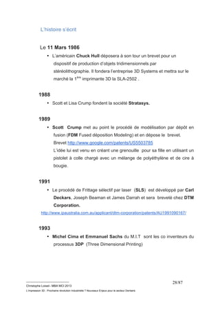 __________________________ 
Christophe Loisel– MBA MCI 2013 
L’impression 3D : Prochaine révolution Industrielle ? Nouveaux Enjeux pour le secteur Dentaire 
28/87 
L’histoire s’écrit 
Le 11 Mars 1986 
• L’américain Chuck Hull déposera à son tour un brevet pour un 
dispositif de production d’objets tridimensionnels par 
stéréolithographie. Il fondera l’entreprise 3D Systems et mettra sur le 
marché la 1ère imprimante 3D la SLA-2502 . 
1988 
• Scott et Lisa Crump fondent la société Stratasys. 
1989 
• Scott Crump met au point le procédé de modélisation par dépôt en 
fusion (FDM Fused déposition Modeling) et en dépose le brevet. 
Brevet http://www.google.com/patents/US5503785 
L’idée lui est venu en créant une grenouille pour sa fille en utilisant un 
pistolet à colle chargé avec un mélange de polyéthylène et de cire à 
bougie. 
1991 
• Le procédé de Frittage sélectif par laser (SLS) est développé par Carl 
Deckars, Joseph Beaman et James Darrah et sera breveté chez DTM 
Corporation. 
http://www.ipaustralia.com.au/applicant/dtm-corporation/patents/AU1991090167/ 
1993 
• Michel Cima et Emmanuel Sachs du M.I.T sont les co inventeurs du 
processus 3DP (Three Dimensional Printing) 
 