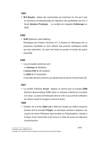 1993 
• M.C.Royden réalise des imprimantes qui impriment en cire par 2 jets 
en directions simultanées(x&y) en déposant des gouttelettes de cire. Il 
fonde Sanders Prototype . La société est rebaptisé Solidscape en 
2000. 
__________________________ 
Christophe Loisel– MBA MCI 2013 
L’impression 3D : Prochaine révolution Industrielle ? Nouveaux Enjeux pour le secteur Dentaire 
29/87 
1995 
• SLM (Selective Laser Melting) 
Développé par l’institut Fraunhoer ILT à Aachen en Allemagne est un 
processus semblable au SLS utilisant des poudres métalliques plutôt 
que des polymères. Un laser fait fondre la poudre et soude les grains 
ensemble. 
1996 
• Les principales machines sont 
La Genisys de Stratasys 
L’Actua 2100 de 3D Systems 
La Z402 de Z Corporation 
C’est cette dernière machine qui déclenchera le terme d’Imprimante 3D. 
1997 
• La société Suédoise Arcam dépose un brevet pour le procèss EBM 
(Electron Beammelting) l’EBM utilise un faisceau d’électrons à la place 
d’un laser. La pièce est fabriquée dans le vide ce qui permet l’utilisation 
de métaux réactif à l’oxygène comme le titane. 
1999 
• Création de la firme Objet Ltd à Rehovot (Israel) qui détient plusieurs 
brevets dont le procédé Polyjet. La technique consiste à déposer une 
couche de résine (Plastique type Acrylate ou Polypropylène ) liquide à 
la façon d’une imprimante à jet d’encre à l’aide de buses qui déposent 
couche/couche. 
 