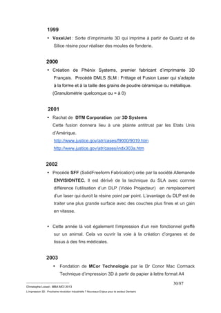 1999 
• VoxelJet : Sorte d’imprimante 3D qui imprime à partir de Quartz et de 
__________________________ 
Christophe Loisel– MBA MCI 2013 
L’impression 3D : Prochaine révolution Industrielle ? Nouveaux Enjeux pour le secteur Dentaire 
30/87 
Silice résine pour réaliser des moules de fonderie. 
2000 
• Création de Phénix Systems, premier fabricant d’imprimante 3D 
Français. Procédé DMLS SLM : Frittage et Fusion Laser qui s’adapte 
à la forme et à la taille des grains de poudre céramique ou métallique. 
(Granulométrie quelconque ou = à 0) 
2001 
• Rachat de DTM Corporation par 3D Systems 
Cette fusion donnera lieu à une plainte antitrust par les Etats Unis 
d’Amérique. 
http://www.justice.gov/atr/cases/f9000/9019.htm 
http://www.justice.gov/atr/cases/indx303a.htm 
2002 
• Procédé SFF (SolidFreeform Fabrication) crée par la société Allemande 
ENVISIONTEC. Il est dérivé de la technique du SLA avec comme 
différence l’utilisation d’un DLP (Vidéo Projecteur) en remplacement 
d’un laser qui durcit la résine point par point. L’avantage du DLP est de 
traiter une plus grande surface avec des couches plus fines et un gain 
en vitesse. 
• Cette année là voit également l’impression d’un rein fonctionnel greffé 
sur un animal. Cela va ouvrir la voie à la création d’organes et de 
tissus à des fins médicales. 
2003 
• Fondation de MCor Technologie par le Dr Conor Mac Cormack 
Technique d’impression 3D à partir de papier à lettre format A4 
 