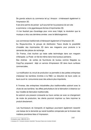 De grands acteurs du commerce tel qu’ Amazon s’intéressent également à 
l'impression 3D. 
Il est ainsi permis de penser qu'il pourrait lier la puissance de son site 
e-commerce à de gigantesques fermes d’imprimantes 3D. 
Il n’en faudrait pas d’avantage pour vivre avec l’objet, la révolution que la 
musique a vécu ces dernières années avec le téléchargement. 
Les commerces traditionnels s'intéressent également à l'impression 3D . 
Au Royaume-Unis, le groupe de distribution Tesco étudie la possibilité 
d’installer des imprimantes 3D dans ses magasins pour produire à la 
demande des pièces de rechange. 
En France, c'est Auchan qui teste cette technologie dans son magasin 
d’Aéropole. La Poste en fait de même dans trois bureaux parisiens. 
Des chaînes de ventes de fournitures de bureau comme Stapples ou 
CopyTop proposent déjà un service d'impression 3D dans leurs surfaces 
commerciales. 
La modification du circuit de production va permettre à des petites entreprises 
d’abaisser les barrières d’entrée à la R&D. La réduction de leurs coûts va 
leurs ouvrir la concurrence avec des acteurs plus importants. 
A l’inverse, des entreprises industrielles plus traditionnelles subiront avec la 
chute de ces barrières les effets perturbateurs de la fabrication à distance sur 
leur modèle de fabrication traditionnelle. 
Ils subiront une pression croissante sur leurs ventes car avec ce changement 
de mode de production, les clients pourront imprimer ou faire imprimer le 
produit directement. 
Les fournisseurs de transports et logistique pourraient également ressentir 
une baisse de la demande qui serait toutefois compensée par la livraison des 
matières premières liées à l’impression. 
__________________________ 
Christophe Loisel– MBA MCI 2013 
L’impression 3D : Prochaine révolution Industrielle ? Nouveaux Enjeux pour le secteur Dentaire 
3/87 
 