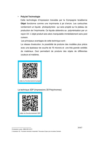 __________________________ 
Christophe Loisel– MBA MCI 2013 
L’impression 3D : Prochaine révolution Industrielle ? Nouveaux Enjeux pour le secteur Dentaire 
39/87 
• PolyJet Technologie 
Cette technologie d’impression brevetée par la Compagnie Israélienne 
Objet fonctionne comme une imprimante à jet d’encre. Les cartouches 
contiennent un liquide photopolymère qui sera projeté sur le plateau de 
production de l’imprimante. Ce liquide obtiendra sa polymérisation par un 
rayon UV. L’objet produit sera alors manipulable immédiatement sans post 
cuisson. 
Les principaux avantages de cette technique sont : 
La vitesse d’exécution, la possibilité de produire des modèles plus précis 
avec une épaisseur de couche de 16 microns et une très grande variétés 
de matériaux. Ceci permettant de produire des objets de différentes 
couleurs et matières. 
La technique 3DP (Impressions 3D Polychromes) 
 