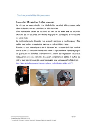 __________________________ 
Christophe Loisel– MBA MCI 2013 
L’impression 3D : Prochaine révolution Industrielle ? Nouveaux Enjeux pour le secteur Dentaire 
40/87 
D’autres possibilités d’impressions 
Impression 3D à partir de feuilles en papier 
Le principe est assez simple. Une fois le fichier transféré à l’imprimante, celle 
ci va le décomposer en centaines de fines tranches . 
Une imprimante papier se trouvant au sein de la Mcor Iris va imprimer 
chacune de ces couches. Une feuille de papier A4 correspond à une couche 
de votre objet. 
La feuille est ensuite déplacée vers une autre partie de la machine pour y être 
collée aux feuilles précédentes avec de la colle soluble à l ‘eau. 
Ensuite un bras mécanique va venir découper les contours de l’objet imprimé 
sur la feuille où une autre feuille sera collée. Le protocole se répètera jusqu’à 
ce que toutes les tranches soient empilées. A la fin de l’impression vous vous 
retrouverez avec une ramette de papier complètement collée. Il suffira de 
retirer tous les morceaux de papier découpés pour voir apparaître l’objet fini. 
http://www.youtube.com/watch?feature=player_embedded&v=h3Bm_zItSYI 
 