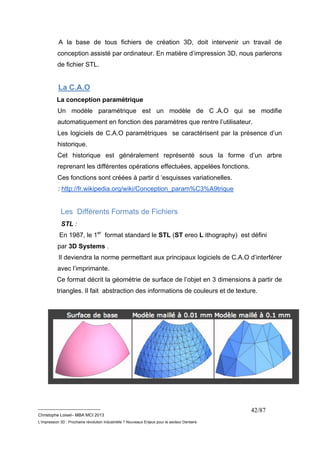 A la base de tous fichiers de création 3D, doit intervenir un travail de 
conception assisté par ordinateur. En matière d’impression 3D, nous parlerons 
de fichier STL. 
La C.A.O 
La conception paramétrique 
Un modèle paramétrique est un modèle de C .A.O qui se modifie 
automatiquement en fonction des paramètres que rentre l’utilisateur. 
Les logiciels de C.A.O paramétriques se caractérisent par la présence d’un 
historique. 
Cet historique est généralement représenté sous la forme d’un arbre 
reprenant les différentes opérations effectuées, appelées fonctions. 
Ces fonctions sont créées à partir d ‘esquisses variationelles. 
: http://fr.wikipedia.org/wiki/Conception_param%C3%A9trique 
Les Différents Formats de Fichiers 
STL : 
En 1987, le 1er format standard le STL (ST ereo L ithography) est défini 
par 3D Systems . 
Il deviendra la norme permettant aux principaux logiciels de C.A.O d’interférer 
avec l’imprimante. 
Ce format décrit la géométrie de surface de l’objet en 3 dimensions à partir de 
triangles. Il fait abstraction des informations de couleurs et de texture. 
__________________________ 
Christophe Loisel– MBA MCI 2013 
L’impression 3D : Prochaine révolution Industrielle ? Nouveaux Enjeux pour le secteur Dentaire 
42/87 
 