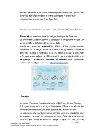 D’autres scanners à un usage purement professionnel sont utilisés dans 
différents domaines: médical, industrie automobile et architecture. 
Les principaux acteurs sont Artec, laser Faro. 
Plateforme de création en ligne pour Utilisation Grands Publics 
Tinkercad est un éditeur de projet en ligne fondé par Kai Backman. 
Sa simplicité d’utilisation, permet la conception et l’importation d’objets 3D 
au format STL et de fichiers 2D au format SVG. 
Depuis son rachat par Autodesk le 18/05/2013, les comptes gratuits 
permettent un stockage illimité de fichiers. Il est également possible de 
gérer des licences et vendre ses créations après l’ouverture d’un compte 
« Personal » pour un loyer de 19$/mensuel. Un partenariat est établie avec 
Shapeways, I.materialise, Sculptéo, et Ponoko pour commander 
l’impression des objets réalisées. : https://tinkercad.com/ 
__________________________ 
Christophe Loisel– MBA MCI 2013 
L’impression 3D : Prochaine révolution Industrielle ? Nouveaux Enjeux pour le secteur Dentaire 
45/87 
Sculpteo 
La startup Française Sculptéo a été crée en 2009 par Clément Moreau. 
A l’origine simple service en ligne d’impression 3D,elle a su séduire les 
investisseurs en réalisant une levée de fonds de 2 Millions d’Euros. 
La plateforme offre maintenant divers services comme la possibilités pour 
les créateurs d’ouvrir une boutiques en ligne. Cette place de marché 
s’enrichit d’un millier de nouveaux design chaque jour. Elle possède 
 