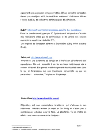 également une application en ligne d ‘édition 3D qui permet la conception 
de ses propres objets . 40% de son CA est réalisé aux USA contre 35% en 
France, avec 2/3 de son activité conclus auprès de particuliers. 
Cubify http://cubify.com/store/marketplace.aspx?hp_bn_marketplace 
Place de marché développée par 3D Systems où il est possible d’acheter 
des réalisations crées par la communauté et de vendre ses propres 
conceptions sous forme de fichier STL. 
Des logiciels de conception sont mis a dispositions cubify invent et cubify 
Sculpt. 
Printcraft http://www.printcraft.org/ 
Pincraft est une plateforme de partage et d’impression 3D différente des 
précédentes. Elle est associée à un jeu en ligne multi-joueurs via le 
serveur Minecraft. Elle permet le téléchargement des modèles crées dans 
le jeu et l’impression sur une imprimante personnelle ou par les 
partenaires : I Materialise, Thingiverse, Shapeways. 
__________________________ 
Christophe Loisel– MBA MCI 2013 
L’impression 3D : Prochaine révolution Industrielle ? Nouveaux Enjeux pour le secteur Dentaire 
46/87 
Objectifiers http://www.objectifiers.com/ 
Objectifiers est une market-place israélienne qui s’adresse à des 
internautes désirant réaliser un objet en 3D Printig et n’ayant pas la 
connaissance technique pour le faire. La plateforme va les mettre en 
relation avec une communauté de designers . 
 