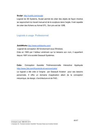 Sculpt http://cubify.com/sculpt 
Logiciel de 3D Systems, Sculpt permet de créer des objets de façon intuitive 
se rapprochant du travail manuel et de la sculpture dans l’argile. Il est capable 
de créer des fichiers au format STL. Son prix est de 129$. 
__________________________ 
Christophe Loisel– MBA MCI 2013 
L’impression 3D : Prochaine révolution Industrielle ? Nouveaux Enjeux pour le secteur Dentaire 
48/87 
Logiciels à usage Professionnel 
SolidWorks http://www.solidworks.com/ 
Logiciel de conception 3D fonctionnant sous Windows. 
Crée en 1993 par l ‘éditeur américain qui lui laissera son nom, il appartient 
depuis 1997 à la société Dassault Systèmes. 
Catia : Conception Assistée Tridimensionnelle Interactive Appliquée 
http://www.3ds.com/fr/produits-et-services/catia/ 
Le logiciel a été crée à l’origine par Dassault Aviation pour ses besoins 
personnels. Il offre un domaine d’application allant de la conception 
mécanique, de design, d’architecture et de FAO . 
 