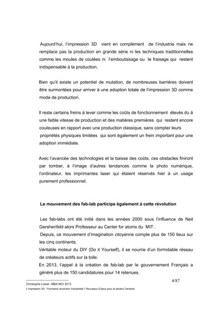 Aujourd’hui, l’impression 3D vient en complément de l’industrie mais ne 
remplace pas la production en grande série ni les techniques traditionnelles 
comme les moules de coulées ni l’emboutissage ou le fraisage qui restent 
indispensable à la production. 
Bien qu’il existe un potentiel de mutation, de nombreuses barrières doivent 
être surmontées pour arriver à une adoption totale de l’impression 3D comme 
mode de production. 
Il reste certains freins à lever comme les coûts de fonctionnement élevés du à 
une faible vitesse de production et des matières premières qui restent encore 
couteuses en rapport avec une production classique, sans compter leurs 
propriétés physiques limitées qui sont également un frein important pour une 
adoption immédiate. 
Avec l’avancée des technologies et la baisse des coûts, ces obstacles finiront 
par tomber, à l’image d’autres tendances comme la photo numérique, 
l’ordinateur, les imprimantes laser qui étaient réservés hier à un usage 
purement professionnel. 
Le mouvement des fab-lab participe également à cette révolution 
Les fab-labs ont été initié dans les années 2000 sous l’influence de Neil 
Gershenfeld alors Professeur au Center for atoms du MIT . 
Depuis, ce mouvement d’imagination citoyenne compte plus de 150 lieux sur 
les cinq continents. 
Véritable moteur du DIY (Do it Yourself), il se nourrie d’un formidable réseau 
de créateurs actifs sur la toile. 
En 2013, l’appel à la création de fab-lab par le gouvernement Français a 
généré plus de 150 candidatures pour 14 retenues. 
__________________________ 
Christophe Loisel– MBA MCI 2013 
L’impression 3D : Prochaine révolution Industrielle ? Nouveaux Enjeux pour le secteur Dentaire 
4/87 
 