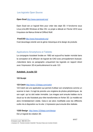 __________________________ 
Christophe Loisel– MBA MCI 2013 
L’impression 3D : Prochaine révolution Industrielle ? Nouveaux Enjeux pour le secteur Dentaire 
49/87 
Les logiciels Open Source 
Open Scad http://www.openscad.org/ 
Open Scad est un logiciel libre pour créer des objet 3D. Il fonctionne sous 
Linux,Unix,MS Windows et Mac OS. Le projet a débuté en Février 2010 sous 
l’impulsion de Marius Kintel et Clifford Wolf. 
FreeCAD http://www.freecadweb.org/ 
Il est davantage orienté vers le génie mécanique et le design de produits 
Applications Smartphone et Tablette 
La compagnie Autodesk fondée en 1982 est aujourd’hui leader mondial dans 
la conception et la diffusion de logiciel de CAO avec principalement Autocad. 
J’aborderai dans ce paragraphe uniquement les logiciels en rapport direct 
avec l’impression 3D et particulièrement la suite 123. 
Autodesk : la suite 123 
123 Sculpt 
123 Catch http://www.123dapp.com/catch 
123 Catch est une application qui permet d’utiliser son smartphone comme un 
scanner à main. Il s’agit de prendre une vingtaine de photos périphériques de 
son sujet qui lui doit rester immobile. Les images sont ensuite traitées via le 
cloud sur le site Autodesk pour être transformées en fichier 3D. Le modèle est 
alors immédiatement visible. Celui-ci est alors modifiable avec les différents 
outils mis à disposition sur le site. L’impression peut ensuite être réalisée. 
123D Design http://www.123dapp.com/design 
Est un logiciel de création 3D. 
 
