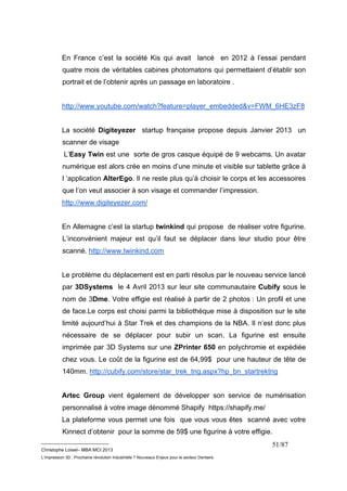 En France c’est la société Kis qui avait lancé en 2012 à l’essai pendant 
quatre mois de véritables cabines photomatons qui permettaient d’établir son 
portrait et de l’obtenir après un passage en laboratoire . 
http://www.youtube.com/watch?feature=player_embedded&v=FWM_6HE3zF8 
La société Digiteyezer startup française propose depuis Janvier 2013 un 
scanner de visage 
L’Easy Twin est une sorte de gros casque équipé de 9 webcams. Un avatar 
numérique est alors crée en moins d’une minute et visible sur tablette grâce à 
l ‘application AlterEgo. Il ne reste plus qu’à choisir le corps et les accessoires 
que l’on veut associer à son visage et commander l’impression. 
http://www.digiteyezer.com/ 
En Allemagne c’est la startup twinkind qui propose de réaliser votre figurine. 
L’inconvénient majeur est qu’il faut se déplacer dans leur studio pour être 
scanné. http://www.twinkind.com 
Le problème du déplacement est en parti résolus par le nouveau service lancé 
par 3DSystems le 4 Avril 2013 sur leur site communautaire Cubify sous le 
nom de 3Dme. Votre effigie est réalisé à partir de 2 photos : Un profil et une 
de face.Le corps est choisi parmi la bibliothèque mise à disposition sur le site 
limité aujourd’hui à Star Trek et des champions de la NBA. Il n’est donc plus 
nécessaire de se déplacer pour subir un scan. La figurine est ensuite 
imprimée par 3D Systems sur une ZPrinter 650 en polychromie et expédiée 
chez vous. Le coût de la figurine est de 64,99$ pour une hauteur de tête de 
140mm. http://cubify.com/store/star_trek_tng.aspx?hp_bn_startrektng 
Artec Group vient également de développer son service de numérisation 
personnalisé à votre image dénommé Shapify https://shapify.me/ 
La plateforme vous permet une fois que vous vous êtes scanné avec votre 
Kinnect d’obtenir pour la somme de 59$ une figurine à votre effigie. 
__________________________ 
Christophe Loisel– MBA MCI 2013 
L’impression 3D : Prochaine révolution Industrielle ? Nouveaux Enjeux pour le secteur Dentaire 
51/87 
 