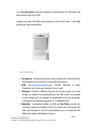 Le projet Buccaneer proposait d’apporter la technologie de l’impression 3D 
dans chaque foyer pour 347$. 
L’objectif de levée 100 000$ a été pulvérisé le 29 juin 2013 avec 1 438 765$ 
apporté par 3520 contributeurs. 
__________________________ 
Christophe Loisel– MBA MCI 2013 
L’impression 3D : Prochaine révolution Industrielle ? Nouveaux Enjeux pour le secteur Dentaire 
53/87 
Les Fabricants 
• 3D Systems : Entreprise pionnière dans le marché de l’imprimante 3D, 
elle imposera son format STL à l’ensemble des acteurs. 
• SLM .http://www.slm-solutions.com/ Premier fabricant à traiter 
l’aluminium et le titane par Selective Fusion Laser . 
• Stratasys : Fondé en 1989 par Scott et Lisa Crump à partir d’une idée 
simple :La création d’une grenouille pour leur fille à partir d’un pistolet 
à colle chargé avec un mélange de polyéthylène et de cire de bougie. 
L’entreprise est valorisée aujourd’hui à 5,2 Milliards de $. 
• MakerBot : L’entreprise fondée en 2009 par Bre Pettis connaît une 
ascension fulgurante et détient 21,6% du marché des imprimantes 3D. 
Elle a été rachetée en Juin 2013 par Stratasys pour un montant de 403 
Millions de dollars (305 Millions d’euros). 
 