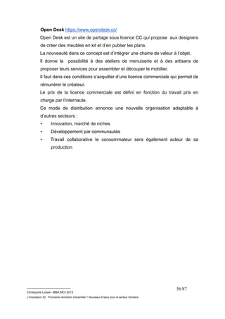 Open Desk https://www.opendesk.cc/ 
Open Desk est un site de partage sous licence CC qui propose aux designers 
de créer des meubles en kit et d’en publier les plans. 
La nouveauté dans ce concept est d’intégrer une chaine de valeur à l’objet. 
Il donne la possibilité à des ateliers de menuiserie et à des artisans de 
proposer leurs services pour assembler et découper le mobilier. 
Il faut dans ces conditions s’acquitter d’une licence commerciale qui permet de 
rémunérer le créateur. 
Le prix de la licence commerciale est défini en fonction du travail pris en 
charge par l’internaute. 
Ce mode de distribution annonce une nouvelle organisation adaptable à 
d’autres secteurs : 
• Innovation, marché de niches 
• Développement par communautés 
• Travail collaborative le consommateur sera également acteur de sa 
__________________________ 
Christophe Loisel– MBA MCI 2013 
L’impression 3D : Prochaine révolution Industrielle ? Nouveaux Enjeux pour le secteur Dentaire 
56/87 
production 
 
