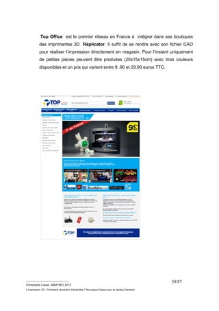 Top Office est le premier réseau en France à intégrer dans ses boutiques 
des imprimantes 3D Réplicator. Il suffit de se rendre avec son fichier CAO 
pour réaliser l’impression directement en magasin. Pour l’instant uniquement 
de petites pièces peuvent être produites (20x15x15cm) avec trois couleurs 
disponibles et un prix qui varient entre 9 .90 et 29.90 euros TTC. 
__________________________ 
Christophe Loisel– MBA MCI 2013 
L’impression 3D : Prochaine révolution Industrielle ? Nouveaux Enjeux pour le secteur Dentaire 
58/87 
 
