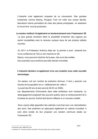 L’industrie s’est également emparée de ce mouvement. Des grandes 
entreprises comme Boeing, Peugeot, Ford ont créer leur propre fab-lab, 
laboratoire interne permettant de créer des pièces prototypées en abaissant 
le circuit et le cout de production. 
Le secteur médical vit également un bouleversement avec l’impression 3D 
La plus grande révolution étant la possibilité d’imprimer des organes qui 
seront compatibles avec le receveur puisque issus de ses propres cellules 
souches. 
En 2011, le Professeur Anthony Atala est le premier à avoir présenté lors 
d’une conférence de Ted un rein imprimé en 3D. 
Depuis, nous pouvons imprimer de la peau, des os et des oreilles. 
Ces avancées nous rendrons peut être demain immortels. 
L’industrie dentaire va également vivre une mutation avec cette nouvelle 
technologie. 
Ce secteur voit son nombre de praticiens diminuer. Il faut y associer une 
hausse de la population et un vieillissement de celle ci. 
(La part des 60 ans et plus sera de 26,4% en 2020). 
Les dépassements d’honoraires dans cette profession sont croissants. Le 
désengagement progressif des pouvoirs publics dans le remboursement lié à 
la baisse du pouvoir d’achat doit donner réflexion à un nouveau modèle. 
Nous voyons déjà apparaître des cabinets Low-Cost avec une rationalisation 
des soins. Des praticiens se regroupent également en cabinet mutualisé .Il 
sera alors simple de leur proposer une solution commune basée sur 
l’impression 3D. 
__________________________ 
Christophe Loisel– MBA MCI 2013 
L’impression 3D : Prochaine révolution Industrielle ? Nouveaux Enjeux pour le secteur Dentaire 
5/87 
 