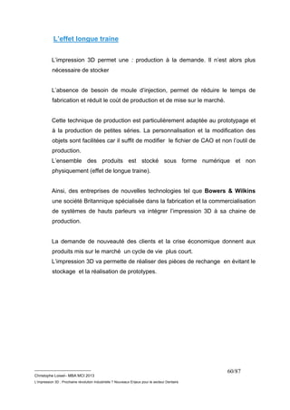 __________________________ 
Christophe Loisel– MBA MCI 2013 
L’impression 3D : Prochaine révolution Industrielle ? Nouveaux Enjeux pour le secteur Dentaire 
60/87 
L’effet longue traine 
L’impression 3D permet une : production à la demande. Il n’est alors plus 
nécessaire de stocker 
L’absence de besoin de moule d’injection, permet de réduire le temps de 
fabrication et réduit le coùt de production et de mise sur le marché. 
Cette technique de production est particulièrement adaptée au prototypage et 
à la production de petites séries. La personnalisation et la modification des 
objets sont facilitées car il suffit de modifier le fichier de CAO et non l’outil de 
production. 
L’ensemble des produits est stocké sous forme numérique et non 
physiquement (effet de longue traine). 
Ainsi, des entreprises de nouvelles technologies tel que Bowers & Wilkins 
une société Britannique spécialisée dans la fabrication et la commercialisation 
de systèmes de hauts parleurs va intégrer l’impression 3D à sa chaine de 
production. 
La demande de nouveauté des clients et la crise économique donnent aux 
produits mis sur le marché un cycle de vie plus court. 
L’impression 3D va permette de réaliser des pièces de rechange en évitant le 
stockage et la réalisation de prototypes. 
 