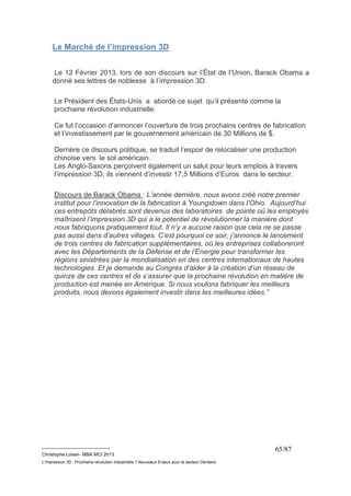 __________________________ 
Christophe Loisel– MBA MCI 2013 
L’impression 3D : Prochaine révolution Industrielle ? Nouveaux Enjeux pour le secteur Dentaire 
65/87 
Le Marché de l’impression 3D 
Le 12 Février 2013, lors de son discours sur l’État de l’Union, Barack Obama a 
donné ses lettres de noblesse à l’impression 3D. 
Le Président des États-Unis a abordé ce sujet qu’il présente comme la 
prochaine révolution industrielle. 
Ce fut l’occasion d’annoncer l’ouverture de trois prochains centres de fabrication 
et l’investissement par le gouvernement américain de 30 Millions de $. 
Derrière ce discours politique, se traduit l’espoir de relocaliser une production 
chinoise vers le sol américain. 
Les Anglo-Saxons perçoivent également un salut pour leurs emplois à travers 
l’impression 3D, ils viennent d’investir 17,5 Millions d’Euros dans le secteur. 
Discours de Barack Obama : L’année dernière, nous avons créé notre premier 
institut pour l’innovation de la fabrication à Youngstown dans l’Ohio. Aujourd’hui 
ces entrepôts délabrés sont devenus des laboratoires de pointe où les employés 
maîtrisent l’impression 3D qui a le potentiel de révolutionner la manière dont 
nous fabriquons pratiquement tout. Il n’y a aucune raison que cela ne se passe 
pas aussi dans d’autres villages. C’est pourquoi ce soir, j’annonce le lancement 
de trois centres de fabrication supplémentaires, où les entreprises collaboreront 
avec les Départements de la Défense et de l’Energie pour transformer les 
régions sinistrées par la mondialisation en des centres internationaux de hautes 
technologies. Et je demande au Congrès d’aider à la création d’un réseau de 
quinze de ces centres et de s’assurer que la prochaine révolution en matière de 
production est menée en Amérique. Si nous voulons fabriquer les meilleurs 
produits, nous devons également investir dans les meilleures idées.” 
 