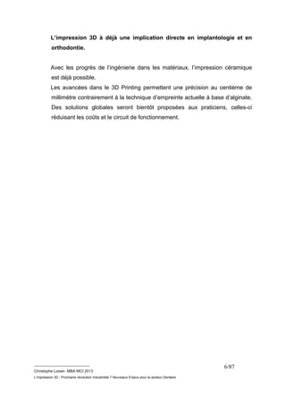 L’impression 3D à déjà une implication directe en implantologie et en 
orthodontie. 
Avec les progrès de l’ingénierie dans les matériaux, l’impression céramique 
est déjà possible. 
Les avancées dans le 3D Printing permettent une précision au centième de 
millimètre contrairement à la technique d’empreinte actuelle à base d’alginate. 
Des solutions globales seront bientôt proposées aux praticiens, celles-ci 
réduisant les coûts et le circuit de fonctionnement. 
__________________________ 
Christophe Loisel– MBA MCI 2013 
L’impression 3D : Prochaine révolution Industrielle ? Nouveaux Enjeux pour le secteur Dentaire 
6/87 
 