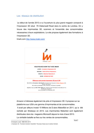 __________________________ 
Christophe Loisel– MBA MCI 2013 
L’impression 3D : Prochaine révolution Industrielle ? Nouveaux Enjeux pour le secteur Dentaire 
70/87 
Les réseaux de distribution 
Le début de l’année 2013 a vu l’ouverture du plus grand magasin consacré à 
l’impression 3D situé 79 Clekenwell Road dans le centre de Londres. On y 
trouve des imprimantes 3D, scanners et l’ensemble des consommables 
nécessaires à leurs exploitations. Le site propose également des formations à 
l’impression 3D. 
Imark.com http://www.imakr.com/ 
Amazon s’intéresse également de près à l’impression 3D. Il propose sur sa 
plateforme aux USA une gamme d’imprimantes et de consommables. 
Il avait par ailleurs investi 10 Millions de $ dans MakerBot en 2011, qui a été 
racheté par Stratasys en 2013. Les imprimantes Makerbot sont également 
distribuées dans les magasins Microsoft depuis le mois d’aout 2013. 
La véritable bataille se fera sur les ventes de consommables. 
 