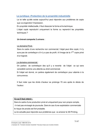 Le juridique :Protection de la propriété industrielle 
La loi telle qu’elle existe aujourd’hui peut répondre aux problèmes de copie 
que va engendrer l’impression. 
En propriété intellectuelle, il faut dissocier la forme et la technique. 
L’objet copié reproduit-il uniquement la forme ou reprend-il les propriétés 
techniques ? 
__________________________ 
Christophe Loisel– MBA MCI 2013 
L’impression 3D : Prochaine révolution Industrielle ? Nouveaux Enjeux pour le secteur Dentaire 
71/87 
Un brevet comporte 2 univers : 
Le domaine Privé : 
Dans le cadre d’une recherche non commercial, l’objet peut être copié, il n’y 
aura pas de contrefaçon s’il n’y a pas de profit. A l’image de la 1ère copie privé 
d’un logiciel. 
Le domaine commercial : 
On parlera de contrefaçon des qu’il y a revente de l’objet ce qui sera 
considéré comme une atteinte au droit commercial. 
Si l’objet est donné, on parlera également de contrefaçon pour atteinte à la 
concurrence. 
Il faut noter que les droits d’auteur se prolonge 70 ans après le décès de 
l’auteur. 
Ce qu’il faut retenir : 
Dans le cadre d’une production privé et uniquement pour son propre compte, 
il n’est pas envisagé de poursuite. Dans le cas d’une exploitation commerciale 
le risque de procès est fort probable. 
La loi actuelle peut répondre aux problèmes que va amener le 3D Printing. 
 