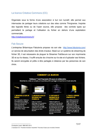 __________________________ 
Christophe Loisel– MBA MCI 2013 
L’impression 3D : Prochaine révolution Industrielle ? Nouveaux Enjeux pour le secteur Dentaire 
72/87 
La licence Créative Commons (CC) 
Organisée sous la forme d’une association à but non lucratif, elle permet aux 
internautes de partager leurs créations sur des sites comme Thingiverse. Inspirée 
des logiciels libres ou de l’open source, elle propose des contrats types qui 
permettent le partage et l’utilisation du fichier en dehors d’une exploitation 
commerciale. 
http://creativecommons.fr/ 
Fab Secure 
L’entreprise Britannique Fabulonia propose via son site http://www.fabulonia.com/ 
un service de sécurisation des droits d’auteur. Basé sur un système de streaming de 
fichier 3D, il est nécessaire de pluguer le Streamer FabSecure sur son imprimante 
3D et sur le réseau. Il suffit ensuite de s’inscrire sur le site et d’uploader ses fichiers. 
Ils seront encryptés et prêts à être partagés à distance par les personnes de son 
choix. 
 