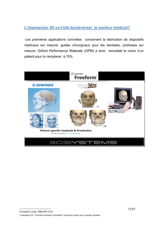 L’impression 3D va t’elle bouleverser le secteur médical? 
Les premières applications concrètes concernent la fabrication de dispositifs 
médicaux sur mesure: guides chirurgicaux pour les dentistes, prothèses sur 
mesure. Oxford Performance Materials (OPM) a ainsi remodelé le crane d’un 
patient pour lui remplacer à 75%. 
__________________________ 
Christophe Loisel– MBA MCI 2013 
L’impression 3D : Prochaine révolution Industrielle ? Nouveaux Enjeux pour le secteur Dentaire 
73/87 
 