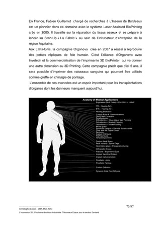 En France, Fabien Guillemot chargé de recherches à L’Inserm de Bordeaux 
est un pionnier dans ce domaine avec le système Laser-Assisted BioPrinting 
crée en 2005. Il travaille sur la réparation du tissus osseux et se prépare à 
lancer sa Start-Up « La Fabric » au sein de l’incubateur d’entreprise de la 
région Aquitaine. 
Aux Etats-Unis, la compagnie Organovo crée en 2007 a réussi à reproduire 
des petites répliques de foie humain. C’est l’alliance d’Organovo avec 
Invetech et la commercialisation de l’imprimante 3D BioPrinter qui va donner 
une autre dimension au 3D Printing. Cette compagnie prédit que d’ici 5 ans, il 
sera possible d’imprimer des vaisseaux sanguins qui pourront être utilisés 
comme greffe en chirurgie de pontage. 
L’ensemble de ces avancées est un espoir important pour les transplantations 
d’organes dont les donneurs manquent aujourd’hui. 
__________________________ 
Christophe Loisel– MBA MCI 2013 
L’impression 3D : Prochaine révolution Industrielle ? Nouveaux Enjeux pour le secteur Dentaire 
75/87 
 