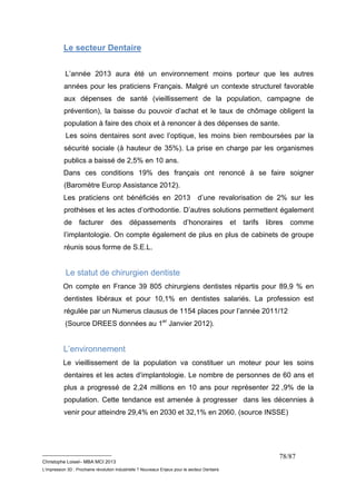 __________________________ 
Christophe Loisel– MBA MCI 2013 
L’impression 3D : Prochaine révolution Industrielle ? Nouveaux Enjeux pour le secteur Dentaire 
78/87 
Le secteur Dentaire 
L’année 2013 aura été un environnement moins porteur que les autres 
années pour les praticiens Français. Malgré un contexte structurel favorable 
aux dépenses de santé (vieillissement de la population, campagne de 
prévention), la baisse du pouvoir d’achat et le taux de chômage obligent la 
population à faire des choix et à renoncer à des dépenses de sante. 
Les soins dentaires sont avec l’optique, les moins bien remboursées par la 
sécurité sociale (à hauteur de 35%). La prise en charge par les organismes 
publics a baissé de 2,5% en 10 ans. 
Dans ces conditions 19% des français ont renoncé à se faire soigner 
(Baromètre Europ Assistance 2012). 
Les praticiens ont bénéficiés en 2013 d’une revalorisation de 2% sur les 
prothèses et les actes d’orthodontie. D’autres solutions permettent également 
de facturer des dépassements d’honoraires et tarifs libres comme 
l’implantologie. On compte également de plus en plus de cabinets de groupe 
réunis sous forme de S.E.L. 
Le statut de chirurgien dentiste 
On compte en France 39 805 chirurgiens dentistes répartis pour 89,9 % en 
dentistes libéraux et pour 10,1% en dentistes salariés. La profession est 
régulée par un Numerus clausus de 1154 places pour l’année 2011/12 
(Source DREES données au 1er Janvier 2012). 
L’environnement 
Le vieillissement de la population va constituer un moteur pour les soins 
dentaires et les actes d’implantologie. Le nombre de personnes de 60 ans et 
plus a progressé de 2,24 millions en 10 ans pour représenter 22 ,9% de la 
population. Cette tendance est amenée à progresser dans les décennies à 
venir pour atteindre 29,4% en 2030 et 32,1% en 2060. (source INSSE) 
 