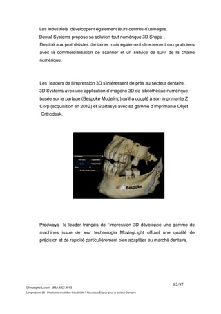 Les industriels développent également leurs centres d’usinages. 
Dental Systems propose sa solution tout numérique 3D Shape . 
Destiné aux prothésistes dentaires mais également directement aux praticiens 
avec la commercialisation de scanner et un service de suivi de la chaine 
numérique. 
Les leaders de l’impression 3D s’intéressent de près au secteur dentaire. 
3D Systems avec une application d’imagerie 3D de bibliothèque numérique 
basée sur le partage (Bespoke Modeling) qu’il a couplé à son imprimante Z 
Corp (acquisition en 2012) et Startasys avec sa gamme d’imprimante Objet 
Orthodesk. 
Prodways le leader français de l’impression 3D développe une gamme de 
machines issue de leur technologie MovingLight offrant une qualité de 
précision et de rapidité particulièrement bien adaptées au marché dentaire. 
__________________________ 
Christophe Loisel– MBA MCI 2013 
L’impression 3D : Prochaine révolution Industrielle ? Nouveaux Enjeux pour le secteur Dentaire 
82/87 
 