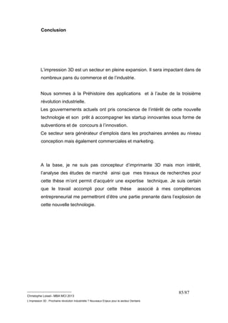 __________________________ 
Christophe Loisel– MBA MCI 2013 
L’impression 3D : Prochaine révolution Industrielle ? Nouveaux Enjeux pour le secteur Dentaire 
85/87 
Conclusion 
L’impression 3D est un secteur en pleine expansion. Il sera impactant dans de 
nombreux pans du commerce et de l’industrie. 
Nous sommes à la Préhistoire des applications et à l’aube de la troisième 
révolution industrielle. 
Les gouvernements actuels ont pris conscience de l’intérêt de cette nouvelle 
technologie et son prêt à accompagner les startup innovantes sous forme de 
subventions et de concours à l’innovation. 
Ce secteur sera générateur d’emplois dans les prochaines années au niveau 
conception mais également commerciales et marketing. 
A la base, je ne suis pas concepteur d’imprimante 3D mais mon intérêt, 
l’analyse des études de marché ainsi que mes travaux de recherches pour 
cette thèse m’ont permit d’acquérir une expertise technique. Je suis certain 
que le travail accompli pour cette thèse associé à mes compétences 
entrepreneurial me permettront d’être une partie prenante dans l’explosion de 
cette nouvelle technologie. 
 