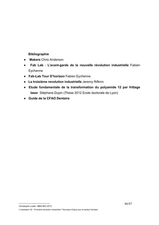__________________________ 
Christophe Loisel– MBA MCI 2013 
L’impression 3D : Prochaine révolution Industrielle ? Nouveaux Enjeux pour le secteur Dentaire 
86/87 
Bibliographie 
● Makers Chris Anderson 
● Fab Lab : L'avant-garde de la nouvelle révolution industrielle Fabien 
Eychenne 
● Fab-Lab Tour D’horizon Fabien Eychenne 
● La troisième revolution industrielle Jeremy Rifkinn 
● Etude fondamentale de la transformation du polyamide 12 par frittage 
laser Stéphane Dupin (These 2012 Ecole doctorale de Lyon) 
● Guide de la CFAO Dentaire 
