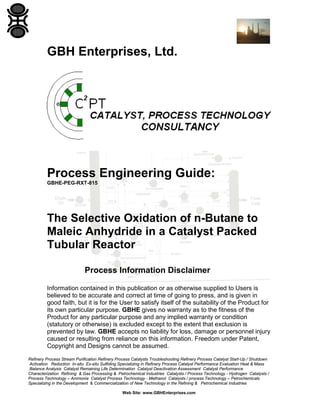 GBH Enterprises, Ltd.

Process Engineering Guide:
GBHE-PEG-RXT-815

The Selective Oxidation of n-Butane to
Maleic Anhydride in a Catalyst Packed
Tubular Reactor
Process Information Disclaimer
Information contained in this publication or as otherwise supplied to Users is
believed to be accurate and correct at time of going to press, and is given in
good faith, but it is for the User to satisfy itself of the suitability of the Product for
its own particular purpose. GBHE gives no warranty as to the fitness of the
Product for any particular purpose and any implied warranty or condition
(statutory or otherwise) is excluded except to the extent that exclusion is
prevented by law. GBHE accepts no liability for loss, damage or personnel injury
caused or resulting from reliance on this information. Freedom under Patent,
Copyright and Designs cannot be assumed.
Refinery Process Stream Purification Refinery Process Catalysts Troubleshooting Refinery Process Catalyst Start-Up / Shutdown
Activation Reduction In-situ Ex-situ Sulfiding Specializing in Refinery Process Catalyst Performance Evaluation Heat & Mass
Balance Analysis Catalyst Remaining Life Determination Catalyst Deactivation Assessment Catalyst Performance
Characterization Refining & Gas Processing & Petrochemical Industries Catalysts / Process Technology - Hydrogen Catalysts /
Process Technology – Ammonia Catalyst Process Technology - Methanol Catalysts / process Technology – Petrochemicals
Specializing in the Development & Commercialization of New Technology in the Refining & Petrochemical Industries
Web Site: www.GBHEnterprises.com

 