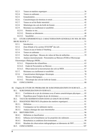 8
II.2.3. Teneur en matières organiques.............................................................................. 36
II.2.4. Teneur en carbonate .............................................................................................. 37
II.2.5. Granulométrie........................................................................................................ 38
II.2.6. Caractéristiques de rétention et retrait................................................................... 40
II.2.7. Teneur en sel du fluide interstitiel......................................................................... 42
II.2.8. Minéralogie des sols du Golfe de Guinée ............................................................. 43
II.2.9. Résistance au cisaillement et sensibilité................................................................ 47
II.2.9.1. Données in situ.................................................................................................. 47
II.2.9.2. Données au laboratoire...................................................................................... 48
II.2.9.3. Sensibilité.......................................................................................................... 49
II.3. ETUDE EXPERIMENTALE: CARACTERISATION GENERALE DU SOL DU SITE
BB DU BLOCK 17 .................................................................................................................... 51
II.3.1. Introduction ........................................................................................................... 51
II.3.2. Zone d'étude et les carottes STACOR®
des sols ................................................... 51
II.3.3. Teneur en eau et limites d’Atterberg..................................................................... 55
II.3.4. Teneur en carbonate .............................................................................................. 57
II.3.5. Surface spécifique : Mesures de valeur de bleu de méthylène.............................. 59
II.3.6. Analyse microstructurale : Porosimétrie au Mercure (PAM) et Microscope
Electronique à Balayage (MEB)............................................................................................. 62
II.3.6.1. Préparation des échantillons.............................................................................. 63
II.3.6.2. Etude de Porosimétrie au Mercure.................................................................... 64
II.3.6.3. Observation de la microstructure des sols au MEB .......................................... 67
II.3.7. Résistance au cisaillement et sensibilité................................................................ 70
II.3.8. Caractérisation rhéologique: thixotropie............................................................... 70
II.3.8.1. Mesures rhéologiques........................................................................................ 71
II.3.8.2. Thixotropie des sols du Golfe de Guinée.......................................................... 73
II.4. CONCLUSIONS ........................................................................................................... 80
III. Chapitre III: ETUDE DU PROBLEME DE SURCONSOLIDATION EN SURFACE........ 81
III.1. SURCONSOLIDATION EN SURFACE...................................................................... 81
III.1.1. Corrélation de ce pic de résistance avec d’autres caractéristiques physiques....... 85
III.1.2. Hypothèses pour l'origine du pic de résistance ..................................................... 86
III.2. TAUX DE SEDIMENTATION DANS LE GOLFE DE GUINEE .............................. 88
III.3. DIAGENESE PRECOCE (Oxydation des matières organiques).................................. 91
III.3.1. Définition .............................................................................................................. 91
III.3.2. Conséquence sur les sédiments marins ................................................................. 92
III.3.3. Analyse chimique des eaux interstitielles ............................................................. 93
III.4. BIOTURBATION ......................................................................................................... 96
III.4.1. Définition et classification: ................................................................................... 96
III.4.2. Influence de la bioturbation sur les propriétés des sédiments ............................... 97
III.4.3. Bioturbation et conditions d'environnement.......................................................... 99
III.4.4. Résultats des observations radiographiques en laboratoire de l'IFP.................... 101
III.5. CONCLUSIONS ......................................................................................................... 107
 