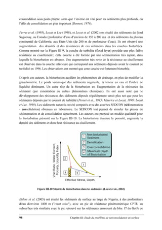98 Chapitre III: Etude du problème de surconsolidation en surface
consolidation sous poids propre, alors que l’inverse est vrai pour les sédiments plus profonds, où
l'effet de consolidation est plus important (Bennett, 1976).
Perret et al. (1995), Locat et Lee (1998), et Locat et al. (2002) ont étudié des sédiments du fjord
Saguenay, au Canada (profondeur d’eau d’environ de 150 à 200 m) et des sédiments du plateau
continental de Californie, aux Etats-Unis (de 200 m de profondeur d’eau). Ils ont observé une
augmentation des densités et des résistances de ces sédiments dans les couches bioturbées.
Comme montré sur la Figure III-9, la couche de turbidite (flood layer) possède une plus faible
résistance au cisaillement ; cette couche a été formée par une sédimentation très rapide, dans
laquelle la bioturbation est absente. Une augmentation très nette de la résistance au cisaillement
est observée dans la couche inférieure qui correspond aux sédiments déposés avant le courant de
turbidité en 1996. Les observations ont montré que cette couche est fortement bioturbée.
D’après ces auteurs, la bioturbation accélère les phénomènes de drainage, en plus de modifier la
granulométrie. Le poids volumique des sédiments augmente, la teneur en eau et l'indice de
liquidité diminuent. Un autre rôle de la bioturbation est l'augmentation de la résistance du
sédiment (par cimentation ou autres phénomènes chimiques). Ils ont aussi noté que le
développement des résistances des sédiments déposés régulièrement serait plus net que pour les
sédiments déposés par le courant de turbidité (Perret et al., 1995; Maurice et Locat, 1999; Locat
et Lee, 1998). Les sédiments naturels ont été comparés avec des courbes SEDCON (sédimentation
- consolidation) obtenues en laboratoire. Le SEDCON test permet de simuler les phases de
sédimentation et de consolidation séparément. Les auteurs ont proposé un modèle qualitatif pour
la bioturbation présenté sur la Figure III-10. La bioturbation diminue la porosité, augmente la
densité des sédiments et donc leur résistance au cisaillement.
Figure III-10 Modèle de bioturbation dans les sédiments (Locat et al., 2002)
Ehlers et al. (2005) ont étudié les sédiments de surface au large du Nigeria, à des profondeurs
d'eau d'environ 1400 m ("crust zone"), avec un pic de résistance pénétrométrique CPTU en
subsurface très similaire avec le pic retrouvé sur les sédiments provenant du bloc 17 du Golfe de
 